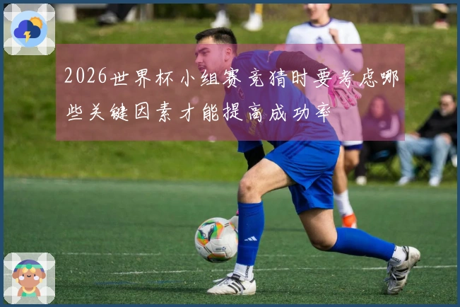 2026世界杯小组赛竞猜时要考虑哪些关键因素才能提高成功率